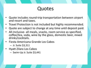 Quotes
• Quote includes round-trip transportation between airport
and resort and taxes.
• Travel Protection is not included but highly recommended.
• Quote are subject to change at any time until deposit paid.
• All-Inclusive- all meals, snacks, room service as specified,
coffee/tea, soda, wine by the glass, domestic beer, mixed
drinks/cocktails.
• Fiesta Americana Grande Los Cabos
– Jr. Suite $3,311
• Hyatt Zilara Los Cabos
– Swim-Up Jr. Suite $3,441
 