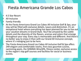 Fiesta Americana Grande Los Cabos
• 4.5 Star Resort
• All-Inclusive
• Family friendly
• At the Fiesta Americana Grand Los Cabos All Inclusive Golf & Spa, your
stay will be filled with exclusive details, luxury and distinction. It's an
exceptional hotel where everything has been planned for you to live out
your vacation dreams in Grand Style. You'll be amazed by the subtle
details and the diversity of the flavors, aromas and colors that emerge
throughout your stay. Every day is memorable and different. And there's
no better way to enjoy it than with our Grand All Inclusive concept,
where it's indulging just to be here.
• The Fiesta Americana Grand Los Cabos All Inclusive Golf & Spa offers
249 elegant and comfortable rooms, first-class gourmet cuisine,
swimming pools, the SOMMA WineSPA, fitness center, exclusive access
to the region's top golf courses and facilities for social or business
events.
 