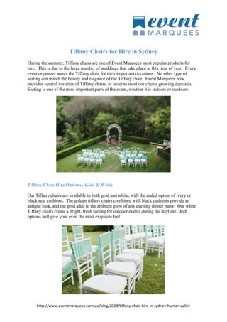 http://www.eventmarquees.com.au/blog/2013/tiffany-chair-hire-in-sydney-hunter-valley
Tiffany Chairs for Hire in Sydney
During the summer, Tiffany chairs are one of Event Marquees most popular products for
hire. This is due to the large number of weddings that take place at this time of year. Every
event organizer wants the Tiffany chair for their important occasions. No other type of
seating can match the beauty and elegance of the Tiffany chair. Event Marquees now
provides several varieties of Tiffany chairs, in order to meet our clients growing demands.
Seating is one of the most important parts of the event, weather it is indoors or outdoors.
Tiffany Chair Hire Options - Gold & White
Our Tiffany chairs are available in both gold and white, with the added option of ivory or
black seat cushions. The golden tiffany chairs combined with black cushions provide an
antique look, and the gold adds to the ambient glow of any evening dinner party. Our white
Tiffany chairs create a bright, fresh feeling for outdoor events during the daytime. Both
options will give your even the most exquisite feel.
 