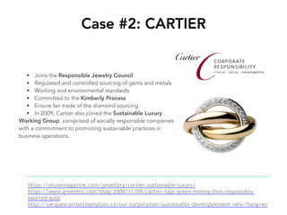 Case #2: CARTIER
https://eluxemagazine.com/jewellery/cartier-sustainable-luxury/
https://www.greenbiz.com/blog/2009/11/09/cartier-taps-green-mining-firm-responsibly-
sourced-gold
http://jacquescartierchamplain.ca/our-corporation/sustainable-developpement-new/?lang=en
• Joins the Responsible Jewelry Council
• Regulated and controlled sourcing of gems and metals
• Working and environmental standards
• Committed to the Kimberly Process
• Ensure fair trade of the diamond sourcing
• In 2009, Cartier also joined the Sustainable Luxury
Working Group, comprised of socially responsible companies
with a commitment to promoting sustainable practices in
business operations.
 