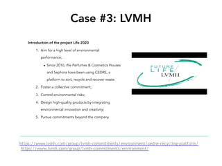 Case #3: LVMH
Introduction of the project Life 2020
1. Aim for a high level of environmental
performance;
▪ Since 2010, the Perfumes & Cosmetics Houses
and Sephora have been using CEDRE, a
platform to sort, recycle and recover waste.
2. Foster a collective commitment;
3. Control environmental risks;
4. Design high-quality products by integrating
environmental innovation and creativity;
5. Pursue commitments beyond the company.
https://www.lvmh.com/group/lvmh-commitments/environment/cedre-recycling-platform/
https://www.lvmh.com/group/lvmh-commitments/environment/
 