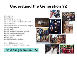Understand the Generation YZ
We travel a lot 
We live freely
We want to discover things
We are constantly connected to the world
We are educated
We have a job or we are owners in a company
We are young and wild
We love family
We love unique and individual products
We love emotions & storytelling
We are citizens of the world
We backpack
We like good quality products
We are CEOs during the year
and backpackers during most summers.
This is our generation…YZ
 