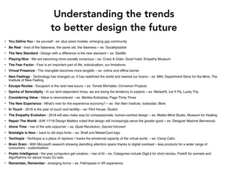 Understanding the trends
to better design the future
• You Define You – be yourself - ex: plus sized models, emerging gay community
• Be Real - tired of the falseness, the same old, the fakeness – ex: Socalitybarbie
• The New Standard - Design with a difference is the new standard – ex: SeeMe
• Playing Nice - We are becoming more socially conscious – ex: Crack & Cider, Good hotel, Empathy Museum
• The Fear Factor - Fear is an important part of life, individualism, our limitations
• Virtual Presence - The intangible becomes more tangible – ex: online and offline barrier
• New Feelings - Technology has changed us. It has redefined the world and rewired our brains – ex: MiN, Department Store for the Mind, The
Institute of New Feeling
• Escape Routes - Escapism is the next new luxury – ex: Tomek Michalski, Cinnamon Projects
• Sparks of Serendipity - In our tech-dependent times, we are losing the tendency to explore – ex: Metadrift, Let It Fly, Lucky Trip
• Considering Value - Value is reconsidered – ex: Marlies Kolodziey, Page Thirty Three
• The New Experience - What's next for the experience economy? – ex: Van Alen Institute, Icelandair, Blink
• In Touch - 2018 is the year of touch and tactility – ex: Flint House, Studioi
• The Empathy Evolution - 2018 will also make way for compassionate, human-centred design – ex: Matter-Mind Studio, Museum for Healing
• Repair The World - A/W 17/18 Design Matters noted that design will increasingly serve the greater good – ex: Designer Maxime Benvenuto
• Alone Time - rise of the solo sojourner – ex: Quiet Revolution, Sacred Introvert
• Nostalgia is Now – back to old days fonts – ex: Shell and MasterCard logo
• Techtopia - Techtopia is a place of reprieve / marks the emotional capacity of the virtual world. – ex: Camp Calm
• Brain Drain - With Microsoft research showing dwindling attention spans thanks to digital overload – less products for a wider range of
consumers - customisation
• Poetic Intelligence - the year computers get creative – rise of AI – ex: Categories include DigiLit for short stories, PoetiX for sonnets and
AlgoRythms for dance music DJ sets.
• Remember, Remember - emerging forms – ex: Palimpsest in VR experience
 