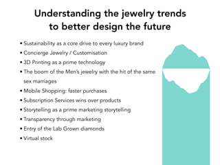 • Sustainability as a core drive to every luxury brand
• Concierge Jewelry / Customisation
• 3D Printing as a prime technology
• The boom of the Men’s jewelry with the hit of the same
sex marriages
• Mobile Shopping: faster purchases
• Subscription Services wins over products
• Storytelling as a prime marketing storytelling
• Transparency through marketing
• Entry of the Lab Grown diamonds
• Virtual stock
Understanding the jewelry trends
to better design the future
 