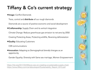 •Image: Conflict Diamonds
Trace, control and distribute all our rough diamonds
Diamonds are a source of positive economic and social development
•Craftsmanship: Supply Chain and its vertical integration
Climate Change: Reduce greenhouse gas emission to net-zero by 2050
Creating Protecting Areas, Protecting wildlife, Reversing deforestation
•Quality: Educating Customers
CSR communications
•Innovation: Adapting to Demographical (trends) changes as an
opportunity
Gender Equality: Diversity with Same sex marriage, Women Empowerment
https://hbr.org/2017/03/tiﬀanys-ceo-on-creating-a-sustainable-supply-chain

https://www.tiﬀany.com/csr/aboutreport/Sustainability_Report_2015.pdf
Tiffany & Co’s current strategy
 