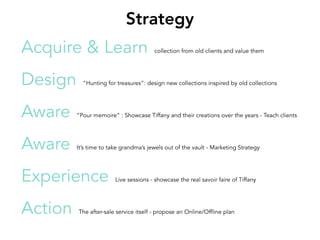 Acquire & Learn collection from old clients and value them
Design ”Hunting for treasures”: design new collections inspired by old collections
Aware ”Pour memoire” : Showcase Tiffany and their creations over the years - Teach clients
Aware It’s time to take grandma’s jewels out of the vault - Marketing Strategy
Experience Live sessions - showcase the real savoir faire of Tiffany
Action The after-sale service itself - propose an Online/Offline plan
Strategy
 