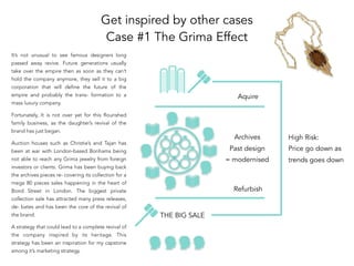 Get inspired by other cases
Case #1 The Grima Effect
THE BIG SALE
Refurbish
Aquire
Archives
Past design
= modernised
High Risk:
Price go down as
trends goes down
It’s not unusual to see famous designers long
passed away revive. Future generations usually
take over the empire then as soon as they can’t
hold the company anymore, they sell it to a big
corporation that will define the future of the
empire and probably the trans- formation to a
mass luxury company.
Fortunately, It is not over yet for this flourished
family business, as the daughter’s revival of the
brand has just began.
Auction houses such as Christie’s and Tajan has
been at war with London-based Bonhams being
not able to reach any Grima jewelry from foreign
investors or clients. Grima has been buying back
the archives pieces re- covering its collection for a
mega 80 pieces sales happening in the heart of
Bond Street in London. The biggest private
collection sale has attracted many press releases,
de- bates and has been the core of the revival of
the brand.
A strategy that could lead to a complete revival of
the company inspired by its heritage. This
strategy has been an inspiration for my capstone
among it’s marketing strategy.
 