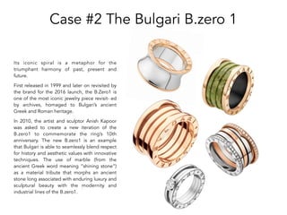 Case #2 The Bulgari B.zero 1
Its iconic spiral is a metaphor for the
triumphant harmony of past, present and
future.
First released in 1999 and later on revisited by
the brand for the 2016 launch, the B.Zero1 is
one of the most iconic jewelry piece revisit- ed
by archives, homaged to Bulgari’s ancient
Greek and Roman heritage.
In 2010, the artist and sculptor Anish Kapoor
was asked to create a new iteration of the
B.zero1 to commemorate the ring’s 10th
anniversary. The new B.zero1 is an example
that Bulgari is able to seamlessly blend respect
for history and aesthetic values with innovative
techniques. The use of marble (from the
ancient Greek word meaning “shining stone”)
as a material tribute that morphs an ancient
stone long associated with enduring luxury and
sculptural beauty with the modernity and
industrial lines of the B.zero1.
 