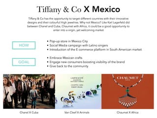 Tiffany & Co X Mexico
• Embrace Mexican crafts
• Engage new consumers boosting visibility of the brand
• Give back to the community
GOAL
• Pop-up store in Mexico City
• Social Media campaign with Latino singers
• Introduction of the E commerce platform in South American market
HOW
Tiffany & Co has the opportunity to target different countries with their innovative
designs and their colourful High jewelries. Why not Mexico? Like Karl Lagerfeld did
between Chanel and Cuba, Chaumet with Africa, it could be a good opportunity to
enter into a virgin, yet welcoming market
Chanel X Cuba Van Cleef X Animals Chaumet X Africa
 