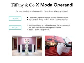 Tiffany & Co X Moda Operandi
• Increase visibility of the brand around the globe through
the open source database of prime clientele
• Boost e-commerce platform
GOAL
The trend of today is to collaborate with a Fashion Brand. Why not a NY based?
HOW
• Co-create a jewelry collection suitable for the clientele
• Pop-up store during Fashion Week & Cannes Festival
 