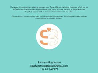 Thank you for reading this marketing proposal plan. These different marketing strategies, which can be
implemented at different rate, will ultimately boost traffic, improve the brand’s image which will
hopefully lead to both an increase in conversion rate and sales.
If you wish for a more complete plan (include omitted informations + full strategies instead of bullet
points) please do send me an email.
Stephane Boghossian
stephanemboghossian@gmail.com
+33-6-51787891
 