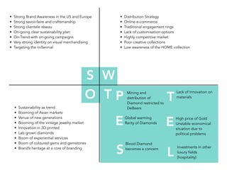 • Strong Brand Awareness in the US and Europe
• Strong savoir-faire and craftsmanship
• Strong clientele réseau
• On-going clear sustainability plan
• On-Trend with on-going campaigns
• Very strong identity on visual merchandising
• Targeting the millennial
S W
O T
• Distribution Strategy
• Online e-commerce
• Traditional engagement rings
• Lack of customisation options
• Highly competitive market
• Poor creative collections
• Low awareness of the HOME collection
• Sustainability as trend
• Booming of Asian markets
• Venue of new generations
• Booming of the vintage jewelry market
• Innovation in 3D printed
• Lab grown diamonds
• Boom of experiential services
• Boom of coloured gems and gemstones
• Brand’s heritage at a core of branding
P
E
S
T
Global warming
Rarity of Diamonds
Blood Diamond
becomes a concern
E
L
High price of Gold
Unstable economical
situation due to
political problems
Lack of Innovation on
materials
Mining and
distribution of
Diamond restricted to
DeBeers
Investments in other
luxury fields
(hospitality)
 