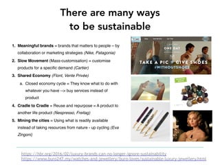 1. Meaningful brands = brands that matters to people – by
collaboration or marketing strategies (Nike, Patagonia)
2. Slow Movement (Mass-customisation) = customise
products for a specific demand (Cartier)
3. Shared Economy (Flont, Vente Privée)
a. Closed economy cycle = They know what to do with
whatever you have --> buy services instead of
product
4. Cradle to Cradle = Reuse and repurpose = A product to
another life product (Nespresso, Freitag)
5. Mining the cities = Using what is readily available
instead of taking resources from nature - up cycling (Eva
Zingoni)
There are many ways
to be sustainable
https://hbr.org/2016/02/luxury-brands-can-no-longer-ignore-sustainability
https://www.buro247.my/watches-and-jewellery/buro-loves/sustainable-luxury-jewellery.html
 