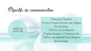 Objectifs de communication
OBJECTIF
AFFECTIF
• Susciter l’intérêt
• Créer l’envie d’avoir une bague
de mariage
• Créer un sentiment
d’appartenance à l’univers de
Tiffany en aimant leurs bagues
de mariage
 
