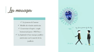 Les messages
ü La jeunesse & l’amour
ü Modèle de réussite américain
ü L’ouverture d’esprit : couple
homosexuel pour « Will You »
ü La légitimité d’une marque joaillère
américaine sur le marché de la
joaillerie
 