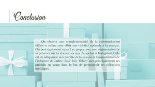 Conclusion
On observe une complémentarité de la communication
offline et online pour offrir une visibilité optimale à la marque.
On peut également nuancé ce propos avec une augmentation de
sa présence sur les réseaux sociaux (Snapchat et Instagram). Cela
est en adéquation avec la cible de la maison et l’augmentation de
l’influence du online. Pour finir Tiffany met principalement ses
produits en avant dans le but de promouvoir ses collections
mythiques.
 