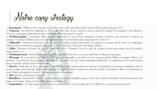 -> Entreprise : Tiffany & Co : marque américaine basée à NY, spécialisée dans l‘univers de la joaillerie depuis 1837.
-> Contexte : La collection Mariage de T&C « Dit Moi Oui». Cette collection tourne autour des bagues de fiançailles et des alliances.
C’est une campagne publicitaire tournée autour de différents types de couples.
-> Problématique : Comment T&Co peut se différencier à travers leur campagne de pub et devenir une référence en bijoux de
mariage ? Comment Tiffany peut vous accompagner dans les moments les plus importants de votre vie ?
-> Objectifs : Adresser un message à tous les types de couples, rendre la demande en mariage un moment clé de votre vie, symbolique.
Tiffany rend ces moments magiques. Susciter l’envie de se marier, et de porter une bague Tiffany.
-> Cible : Homme et Femme, de 28 à 40 ans. CSP + à ++. Destinés à tous les types de couples (jeunes sans enfant, avec des enfants,
homosexuels, etc).
-> Positionnement : Première marque mondiale en joaillerie de luxe,se veut une référence en bijoux de mariages.
-> Message : Si vous achetez une bague Tiffany pour vos fiançailles, vous allez vivre un moment parfait. Offrez une bague Tiffany et la
personne vous dira oui. La marque et son ouverture d’esprit : une des seules campagne publicitaire où apparaissent des homosexuels,
prouver qu’elle est donc dans l’ère du temps.
-> Preuve : Pack shot, le texte explicatif, le logo Tiffany, photo représentative du mariage et exprimant un moment symbolique dans la
vie des couples (lien mariage), éléments du mariage (bouquet de fleurs, costumes et robes de mariée et les bagues). Photo exclusivement en
noir et blanc qui signifie et renforce l’image ancestrale de la marque.
-> Ton : Joyeux, romantiques, classique
-> Bénéfices : Transformer l’univers du mariage en moment inoubliable, susciter l’envie de se marier. Possibilité d’avoir l’assortiment de
bagues de mariage (bague de fiançailles adaptées à l’alliance).
-> Contraintes : Le logo imposant, des photos en noir et blanc, le texte explicatif et le « Will You » en majuscule, pack shot.
Notre copy strategy
 