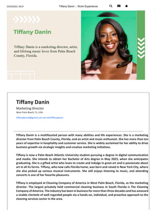 22/03/2023, 09:51 Tiffany Danin :: Work Experience
Tiffany Danin
Marketing Director
West Palm Beach, FL, USA
tiffanydanin0@gmail.com be.net/tiffanydanin
Tiffany Danin is a multifaceted person with many abilities and life experiences. She is a marketing
director from Palm Beach County, Florida, and an artist and music enthusiast. She has more than ten
years of expertise in hospitality and customer service. She is widely acclaimed for her ability to drive
business growth via strategic insights and creative marketing initiatives.
Tiffany is now a Palm Beach Atlantic University student pursuing a degree in digital communication
and media. She intends to obtain her Bachelor of Arts degree in May 2023, when she anticipates
graduating. She is a gifted artist who loves to create and indulge in great art and is passionate about
art in all its forms. Tiffany, who now calls Florida home, was born and raised in New York City, where
she also picked up various musical instruments. She still enjoys listening to music, and attending
concerts is one of her favorite pleasures.
Tiffany is employed at Cleaning Company of America in West Palm Beach, Florida, as the marketing
director. The largest privately held commercial cleaning business in South Florida is The Cleaning
Company of America. The industry has been in business for more than three decades and has amassed
a sizable clientele of well-regarded people via a hands-on, individual, and proactive approach to the
cleaning services sector in the area.
 