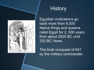 History
Egyptian civilizations go
back more than 6,000
Native Kings and queens
ruled Egypt for 2, 500 years
from about 2925 BC until
332 BC Years.
The Arab conquest of 641
by the military commander.
