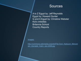 Sources
A to Z Egypt by: Jeff Reynolds
Egypt by: Howard Gunter
Q and A Egypt by: Christine Webster
Kid’s infobites
Britannia School
Country Reports
Images:
http://commons.wikimedia.org/wiki/File:Oum_Kalsoum_Monum
ent_Zamalek_Cairo_Jan-2006.jpg