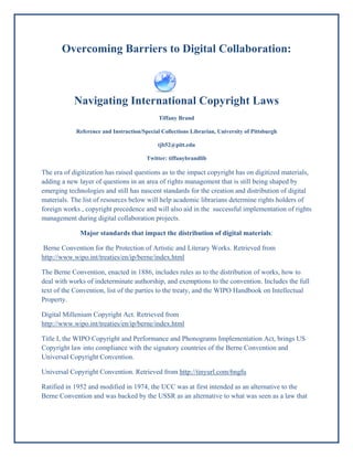 Overcoming Barriers to Digital Collaboration:



           Navigating International Copyright Laws
                                             Tiffany Brand

            Reference and Instruction/Special Collections Librarian, University of Pittsburgh

                                            tjb52@pitt.edu

                                        Twitter: tiffanybrandlib

The era of digitization has raised questions as to the impact copyright has on digitized materials,
adding a new layer of questions in an area of rights management that is still being shaped by
emerging technologies and still has nascent standards for the creation and distribution of digital
materials. The list of resources below will help academic librarians determine rights holders of
foreign works , copyright precedence and will also aid in the successful implementation of rights
management during digital collaboration projects.

              Major standards that impact the distribution of digital materials:

Berne Convention for the Protection of Artistic and Literary Works. Retrieved from
http://www.wipo.int/treaties/en/ip/berne/index.html

The Berne Convention, enacted in 1886, includes rules as to the distribution of works, how to
deal with works of indeterminate authorship, and exemptions to the convention. Includes the full
text of the Convention, list of the parties to the treaty, and the WIPO Handbook on Intellectual
Property.

Digital Millenium Copyright Act. Retrieved from
http://www.wipo.int/treaties/en/ip/berne/index.html

Title I, the WIPO Copyright and Performance and Phonograms Implementation Act, brings US
Copyright law into compliance with the signatory countries of the Berne Convention and
Universal Copyright Convention.

Universal Copyright Convention. Retrieved from http://tinyurl.com/6ngfu

Ratified in 1952 and modified in 1974, the UCC was at first intended as an alternative to the
Berne Convention and was backed by the USSR as an alternative to what was seen as a law that
 