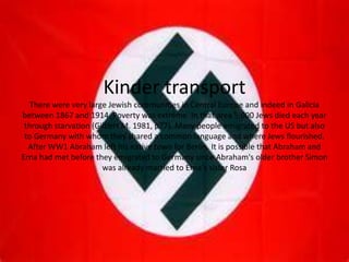 Kinder transport
   There were very large Jewish communities in Central Europe and indeed in Galicia
between 1867 and 1914. Poverty was extreme. In that area 5,000 Jews died each year
 through starvation (Gilbert M. 1981, p77). Many people emigrated to the US but also
 to Germany with whom they shared a common language and where Jews flourished.
  After WW1 Abraham left his native town for Berlin. It is possible that Abraham and
Erna had met before they emigrated to Germany since Abraham's older brother Simon
                       was already married to Erna's sister Rosa
 