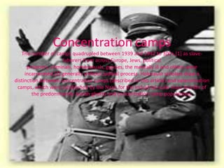 Concentration camps
   The number of camps quadrupled between 1939 and 1942 to 300+,[1] as slave-
                       laborers from across Europe, Jews, political
      prisoners, criminals, homosexuals, gypsies, the mentally ill and others were
     incarcerated,[2] generally without judicial process. Holocaust scholars draw a
distinction between concentration camps (described in this article) and extermination
 camps, which were established by the Nazis for the industrial-scale mass murder of
        the predominantly Jewish ghetto and concentration camp populations.
 