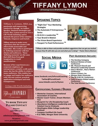 SPEAKING TOPICS
Tiffany L. Lymon, MBA, is a            “Right Size” Your Marketing
passionate and empowering
catalyst for chang An Author,
                                        Strategies
Speaker, Business Strategist and       The Automate IT Entrepreneur TM
Coach, Mrs. Lymon serves to ‘Live a     Series
Life Worth Imitating’ and to           M.O.D.E.L Leadership TM
promote the power of her mission –
‘Educate, Empower and Enrich’.
                                       Your Brand In Motion
                                       The Vision Board Experience
Tiffany strives to make every          Passport To Peak Performance TM
experience that she creates with
others both memorable and
impactful. She works to participate   “Tiffany is able to listen and provide excellent suggestions that can get you excited
in ‘defining moments’ with her        because they fit with who you are and what you’re doing” ~ Pastor Sherry Manison
clients and audiences. These
‘defining moments’ are the ones
                                                                                     PAST AUDIENCES INCLUDE:
that shift them from goal
imagination to result
                                              SOCIAL MEDIA                The Hershey Company
manifestation.
                                                                          National Women of Color
                                                                           Conference
Because of her experiences as a
                                                                          Mt. Pleasant Church and
corporate employee, an                                                     Ministries Leadership Summit
entrepreneur, a coach, a wife and a                                       Heal a Woman , Heal a Nation
mom, she has the ability to relate to                                      Conference
many audiences. This enables her                                          Sisters 4 Sisters, Inc.
to engage and inspire her audiences                                       Morgan State University
with relevant content, practical
                                      www.facebook.com/InPursuitCoaching  The W.O.M.E.N. Conference
application techniques and total            Twitter@PursuitCoach          Faith In Action Global Leaders
transparency.                            www.linkedin.com/in/tlymon        Conference
                                                                          The Total Woman Conference
 Living a Life Worth Imitating
                                      CERTIFICATIONS / LICENSES / DEGREES
                                       Masteries Licensee, International
                                        Association of Coaches
                                       Master Coach Trainer, Dream Mentors
                                        TLCI
  TO BOOK TIFFANY                      Blueprint For Life Discipleship Coach
                                       Abundance Intelligence Leadership and
  PLEASE CONTACT                        Catalyst Course Graduate
         PHONE:                        Washington Bible College Leadership
       443-686-9176                     Institute
                                       Compass Certified Life Coach
        EMAIL:
                                       B.S/ MBA, Morgan State University
admin@pearlsinpursuit.com
       WEBSITE:
 www.pearlsinpursuit.com
 