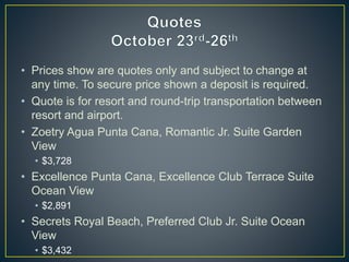 • Prices show are quotes only and subject to change at
any time. To secure price shown a deposit is required.
• Quote is for resort and round-trip transportation between
resort and airport.
• Zoetry Agua Punta Cana, Romantic Jr. Suite Garden
View
• $3,728
• Excellence Punta Cana, Excellence Club Terrace Suite
Ocean View
• $2,891
• Secrets Royal Beach, Preferred Club Jr. Suite Ocean
View
• $3,432
 