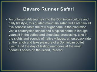 • An unforgettable journey into the Dominican culture and
daily lifestyle, this guided mountain safari will Entertain all
five senses! Taste the raw sugar cane in the plantation,
visit a countryside school and a typical home to indulge
yourself in the coffee and chocolate processing, take in
the sights and sounds of native villages, a horseback ride
at the ranch and take pleasure of a Dominican buffet
lunch. End the day of lasting memories at the most
beautiful beach on the island, ”Macao”.
 