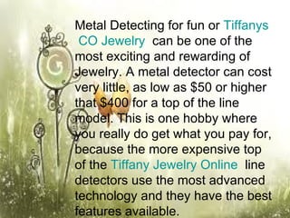 Metal Detecting for fun or  Tiffanys  CO Jewelry   can be one of the most exciting and rewarding of Jewelry. A metal detector can cost very little, as low as $50 or higher that $400 for a top of the line model. This is one hobby where you really do get what you pay for, because the more expensive top of the  Tiffany Jewelry Online   line detectors use the most advanced technology and they have the best features available.  
