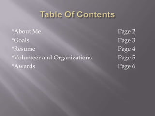 *About Me                      Page 2
*Goals                         Page 3
*Resume                        Page 4
*Volunteer and Organizations   Page 5
*Awards                        Page 6
 