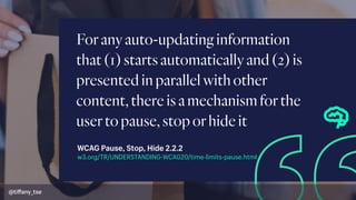 Foranyauto-updatinginformation
that(1)startsautomaticallyand(2)is
presentedinparallelwithother
content,thereisamechanismforthe
usertopause,stoporhideit
w3.org/TR/UNDERSTANDING-WCAG20/time-limits-pause.html
WCAG Pause, Stop, Hide 2.2.2
@tiﬀany_tse
 