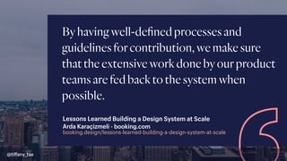 Byhavingwell-deﬁnedprocessesand
guidelinesforcontribution,wemakesure
thattheextensiveworkdonebyourproduct
teamsarefedbacktothesystemwhen
possible.
booking.design/lessons-learned-building-a-design-system-at-scale
Arda Karaçizmeli - booking.com
Lessons Learned Building a Design System at Scale
@tiﬀany_tse
 