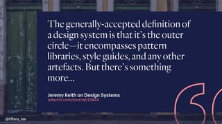 Thegenerally-accepteddeﬁnitionof
adesignsystemisthatit’stheouter
circle—itencompassespattern
libraries,styleguides,andanyother
artefacts.Butthere’ssomething
more…
adactio.com/journal/13844
Jeremy Keith on Design Systems
@tiﬀany_tse
 