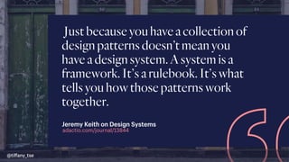 Justbecauseyouhaveacollectionof
designpatternsdoesn’tmeanyou
haveadesignsystem.Asystemisa
framework.It’sarulebook.It’swhat
tellsyouhowthosepatternswork
together.
adactio.com/journal/13844
Jeremy Keith on Design Systems
@tiﬀany_tse
 