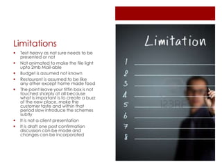 Limitations
 Text heavy as not sure needs to be
presented or not
 Not animated to make the file light
upto 2mb Mail-able
 Budget is assumed not known
 Restaurant is assumed to be like
any other except home made food
 The point leave your tiffin box is not
touched sharply at all because
what is important is to create a buzz
of the new place, make the
customer taste and within that
period slow introduce the schemes
subtly
 It is not a client presentation
 It is draft one post confirmation
discussion can be made and
changes can be incorporated
 