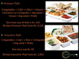  Premium Thali
3 Vegetables + 1 Dal + 1 Rice + 1 Sweet +
3 Paratha’s or 4 Chapattis + Veg Salad +
Farsan + Veg salad + Pickle
One time cost of thali is Rs. 145
30 days Premium Thali Costs Rs. 4,133
 Executive Thali
1 Vegetable + 1 Dal + 1 Rice + 3 Chapattis
+ Veg salad + Pickle.
One time cost Rs. 65
30 days Executive Thali Costs Rs. 1,853

 