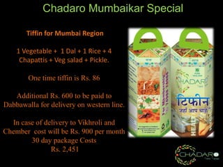 Chadaro Mumbaikar Special
Tiffin for Mumbai Region
1 Vegetable + 1 Dal + 1 Rice + 4
Chapattis + Veg salad + Pickle.
One time tiffin is Rs. 86

Additional Rs. 600 to be paid to
Dabbawalla for delivery on western line.
In case of delivery to Vikhroli and
Chember cost will be Rs. 900 per month
30 day package Costs
Rs. 2,451

 