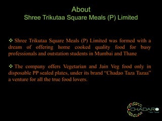 About
Shree Trikutaa Square Meals (P) Limited

 Shree Trikutaa Square Meals (P) Limited was formed with a
dream of offering home cooked quality food for busy
professionals and outstation students in Mumbai and Thane
 The company offers Vegetarian and Jain Veg food only in
disposable PP sealed plates, under its brand “Chadao Taza Tazaa”
a venture for all the true food lovers.

 