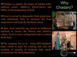 Chadaro is against the usage of baking soda,
artificial colors, additives, preservatives and
MSGs in the preparation of food
Food is served in disposable food grade trays
with aluminium foils to maintain the food
temperature and keep the freshness intact
 Raw food materials are stored in traditional
methods to ensure the flavors and nutritive
values. Food is never refrigerated and is cooked
fresh daily
The company has an in – house RO treatment
plant which is used for cooking and also for
washing of utensils, to maintain truly sterile
environment for food preparation

Why
Chadaro?

 
