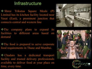Infrastructure
 Shree Trikutaa Square Meals (P)
Limited has its kitchen facility located near
Vasai (East), a prominent junction that
connects central and western line

The company plans to expand its
facilities to different areas based on
demand
The food is prepared to serve corporate
food requirements in Thane and Mumbai.
 Chadaro has a dedicated transport
facility and trusted delivery professionals
available to deliver food at your place on
time, every time.

 