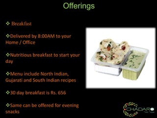 Offerings
 Breakfast
Delivered by 8:00AM to your
Home / Office
Nutritious breakfast to start your
day
Menu include North Indian,
Gujarati and South Indian recipes

30 day breakfast is Rs. 656
Same can be offered for evening
snacks

 