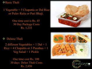 Basic Thali
1 Vegetable + 5 Chapattis or Dal Rice
or Pulav Raita or Puri Bhaji.
One time cost is Rs. 45
30 Day Package Costs
Rs. 1,233

 Deluxe Thali
2 different Vegetables + 1 Dal + 1
Rice + 4 Chapattis or 3 Parathas + 1
Veg Salad + 1 Pickle
One time cost Rs. 100
30 days Delux Thali Costs
Rs. 2,850

 