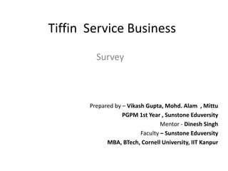 Tiffin Service Business
Survey
Prepared by – Vikash Gupta, Mohd. Alam , Mittu
PGPM 1st Year , Sunstone Eduversity
Mentor - Dinesh Singh
Faculty – Sunstone Eduversity
MBA, BTech, Cornell University, IIT Kanpur
 