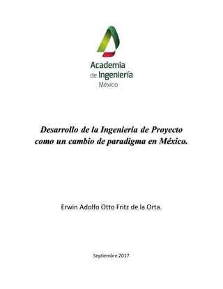 Desarrollo de la Ingeniería de Proyecto
como un cambio de paradigma en México.
Erwin Adolfo Otto Fritz de la Orta.
Septiembre 2017
 