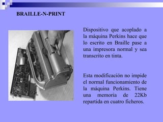 BRAILLE-N-PRINT Dispositivo que acoplado a la máquina Perkins hace que lo escrito en Braille pase a una impresora normal y sea transcrito en tinta.  Esta modificación no impide el normal funcionamiento de la máquina Perkins. Tiene una memoria de 22Kb repartida en cuatro ficheros. 
