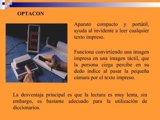 OPTACON Aparato compacto y portátil, ayuda al invidente a leer cualquier texto impreso.  La desventaja principal es que la lectura es muy lenta, sin embargo, es bastante adecuado para la utilización de diccionarios.  Funciona convirtiendo una imagen impresa en una imagen táctil, que la persona ciega percibe en su dedo índice al pasar la pequeña cámara por el texto impreso.  