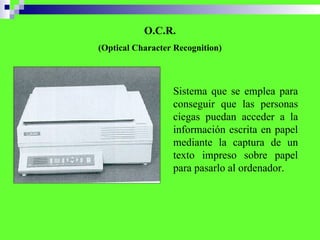 O.C.R. (Optical Character Recognition) Sistema que se emplea para conseguir que las personas ciegas puedan acceder a la información escrita en papel mediante  la captura de un texto impreso sobre papel para pasarlo al ordenador.   