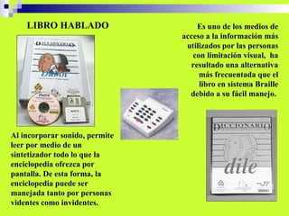 LIBRO HABLADO Es uno de los medios de acceso a la información más utilizados por las personas con limitación visual,  ha resultado una alternativa más frecuentada que el libro en sistema Braille debido a su fácil manejo.  Al incorporar sonido, permite leer por medio de un sintetizador todo lo que la enciclopedia ofrezca por pantalla. De esta forma, la enciclopedia puede ser manejada tanto por personas videntes como invidentes. 